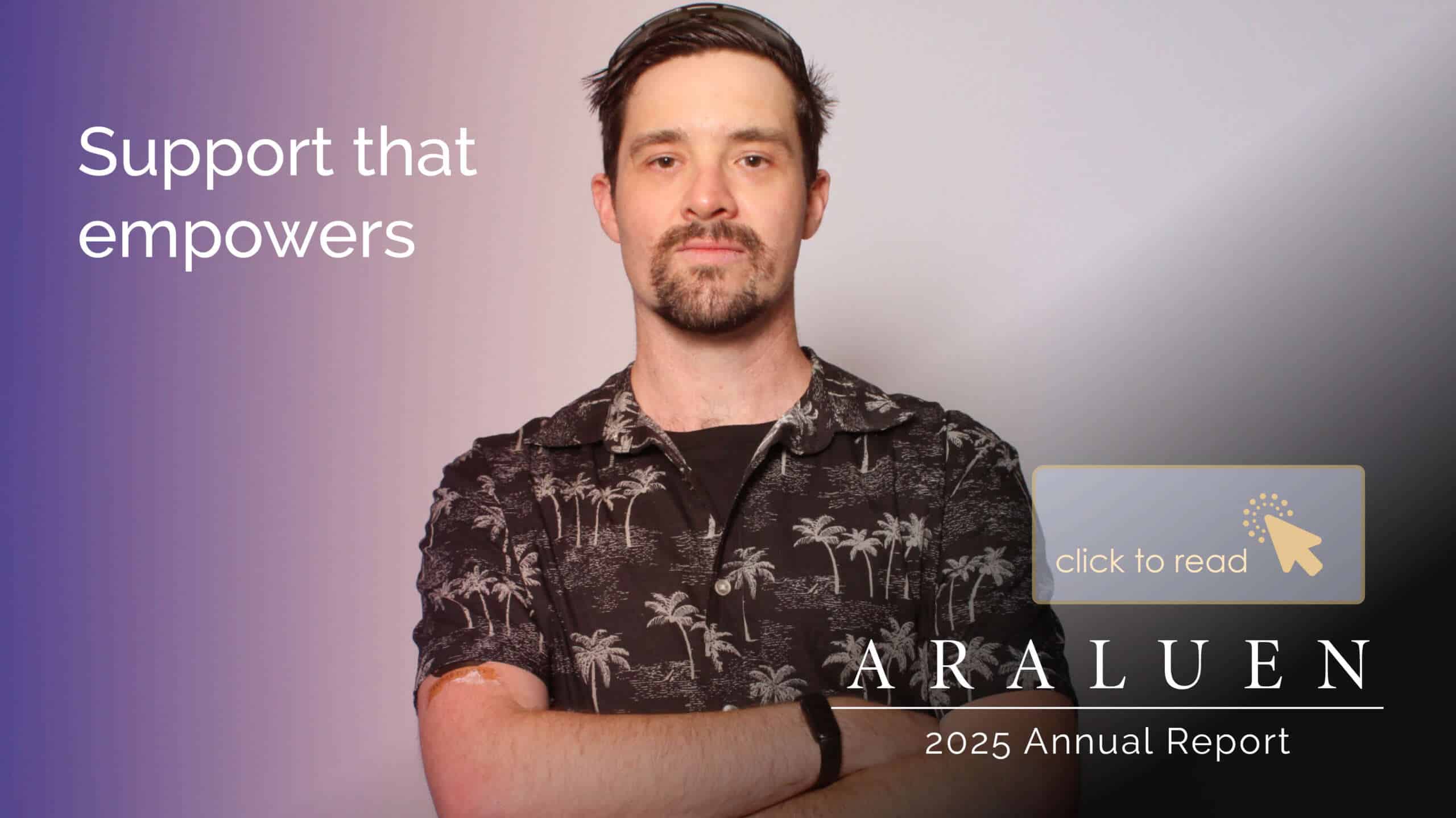 Photo of a young man with arms crossed looking confident with white text that says support that empowers. An Araluen logo on the bottom right corner with text saying 2025 Annual Report and an arrow icon click here to read